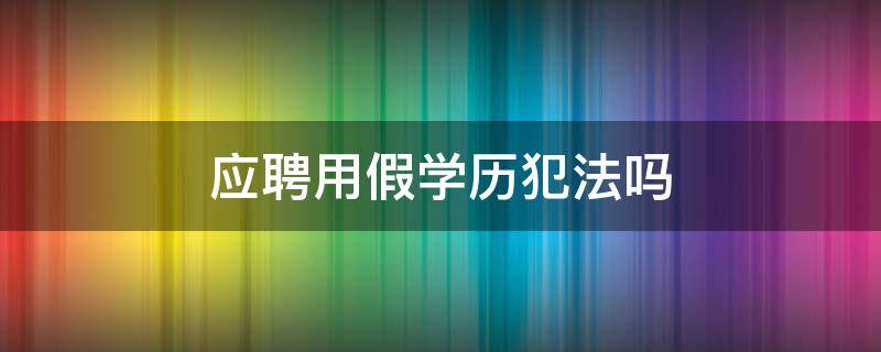 应聘用假学历犯法吗（用假学历应聘违法吗）