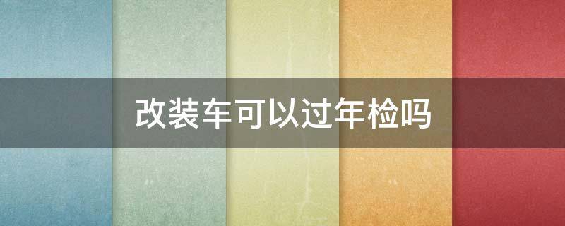 改装车可以过年检吗 改装车怎么过年检的