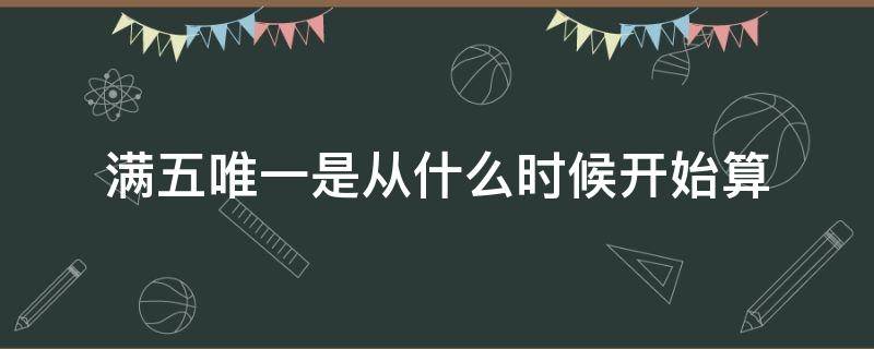 满五唯一是从什么时候开始算（满五唯一是从什么时候开始算起）