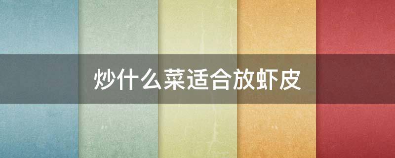 炒什么菜适合放虾皮 虾皮配什么菜炒好吃