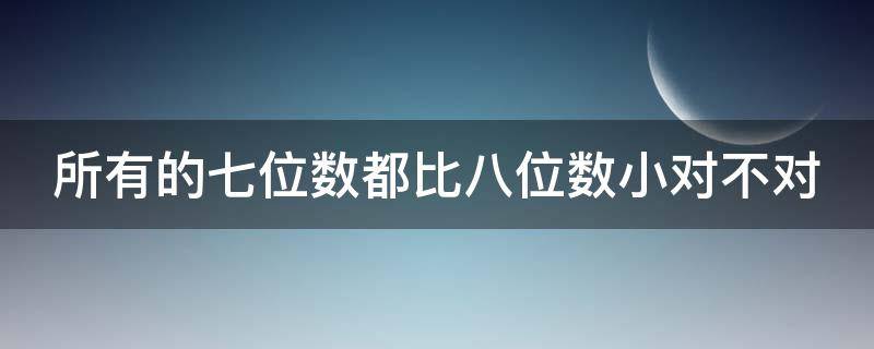 所有的七位数都比八位数小对不对（所有的七位数都比六位数大对还是错）