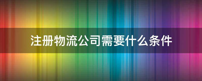 注册物流公司需要什么条件（成立快递公司需要什么条件）