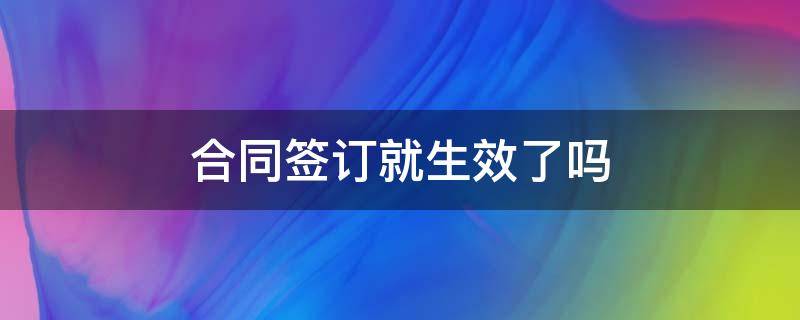 合同签订就生效了吗（合同签订了就等于合同生效）