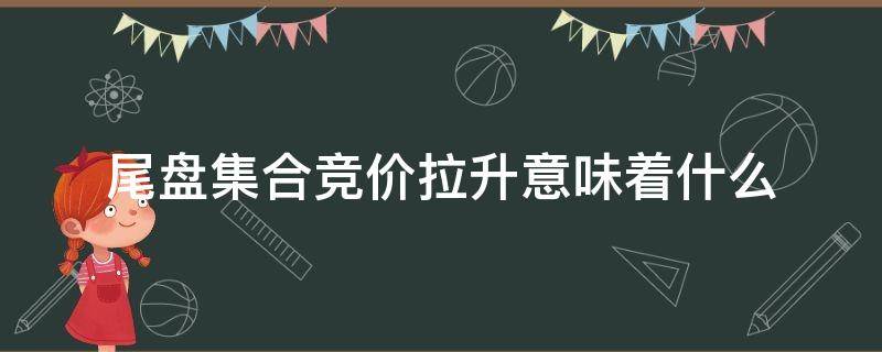 尾盘集合竞价拉升意味着什么（尾盘集合竞价拉升目的）