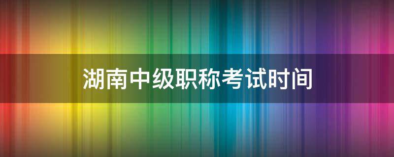 湖南中级职称考试时间（湖南中级职称考试时间2019）