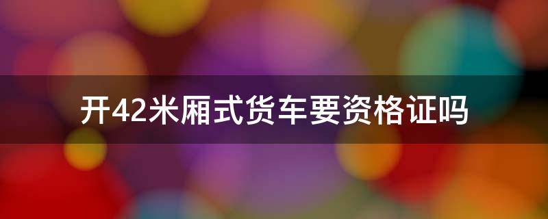 开4.2米厢式货车要资格证吗 开4.2米厢式货车需要资格证吗