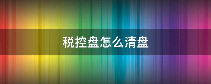 税控盘怎么清盘 税控盘怎么清盘?