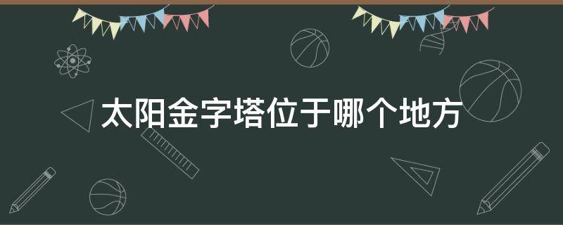 太阳金字塔位于哪个地方（金太阳金字塔坐落在哪里）