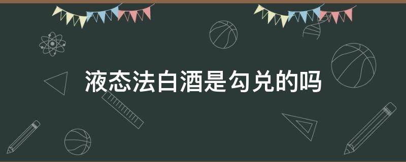 液态法白酒是勾兑的吗 固态液法白酒是勾兑酒吗