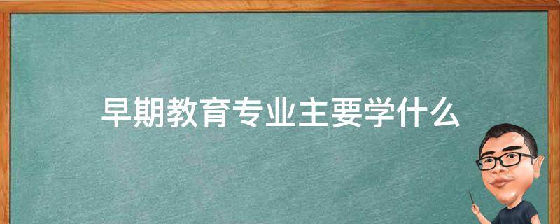 早期教育专业主要学什么 大专早期教育专业主要学什么