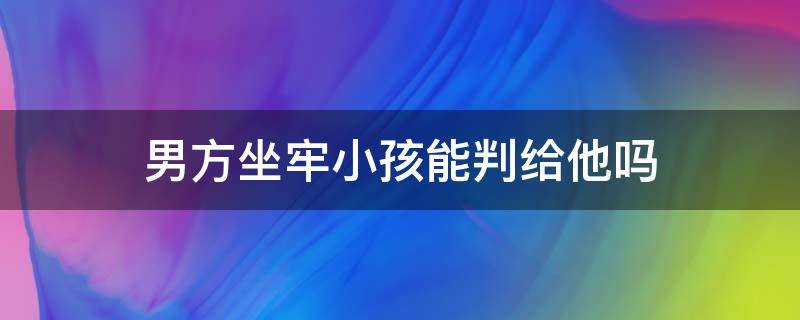 男方坐牢小孩能判给他吗 小孩判给男方男方坐牢了