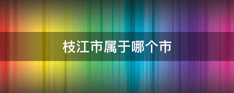 枝江市属于哪个市 宜昌市枝江市属于哪个市