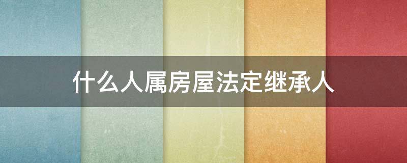 什么人属房屋法定继承人（房屋法定继承人包括哪些人）
