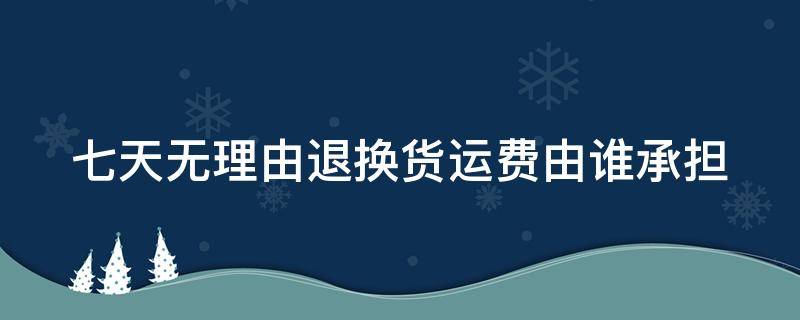 七天无理由退换货运费由谁承担（七天无理由退货运费由谁承担）