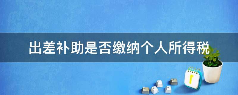 出差补助是否缴纳个人所得税（差旅费补助是否缴纳个人所得税）