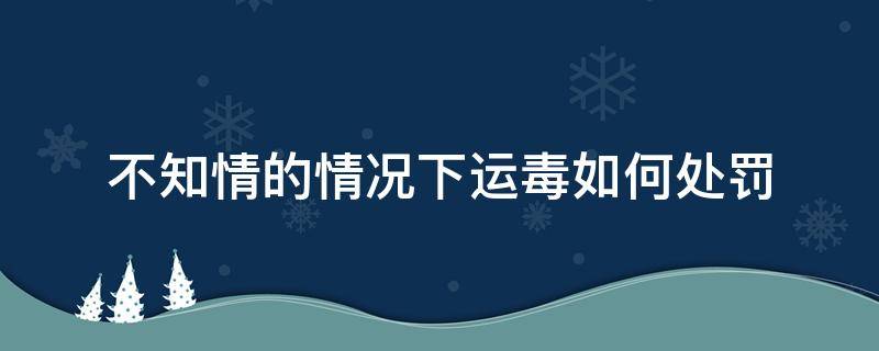 不知情的情况下运毒如何处罚 不知道的情况下运毒怎么罚