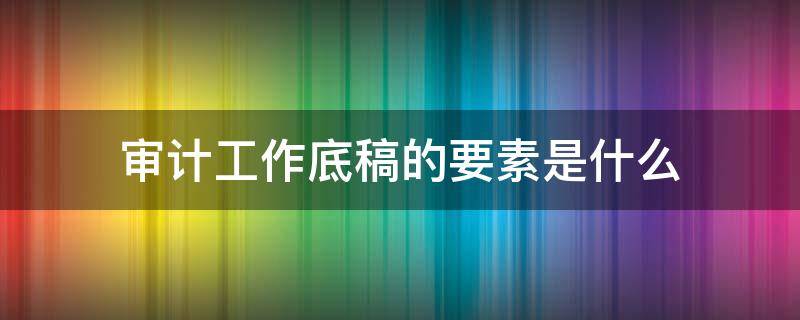 审计工作底稿的要素是什么（确定审计工作底稿的要素和范围）