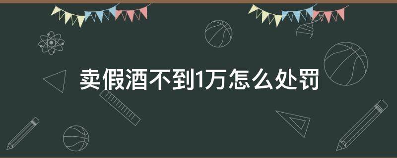 卖假酒不到1万怎么处罚（销售假酒一万元怎么处罚）