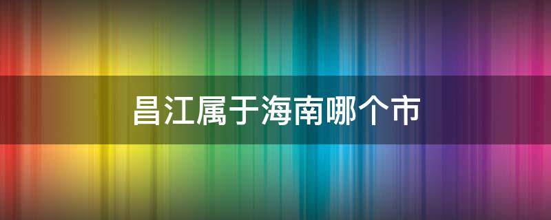 昌江属于海南哪个市 昌江属于海南哪个市中海神州半岛房价