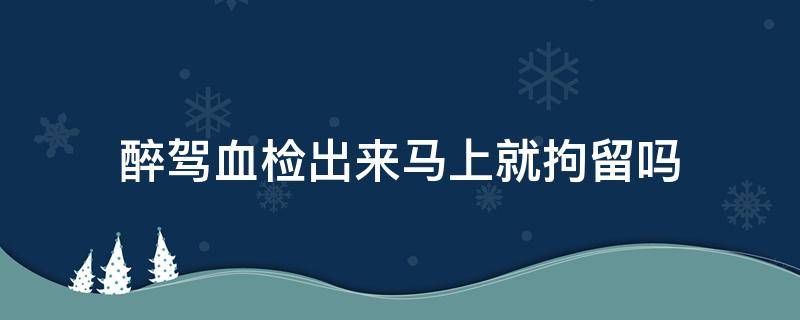 醉驾血检出来马上就拘留吗（醉驾血液检测出来后马上拘留吗）