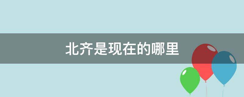 北齐是现在的哪里 北齐在现在的哪里