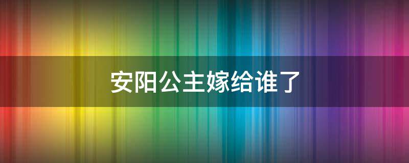 安阳公主嫁给谁了 安阳公主出嫁