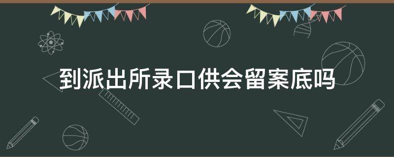 到派出所录口供会留案底吗 警局录口供会不会留案底