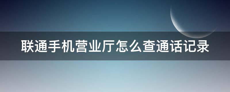 联通手机营业厅怎么查通话记录 联通手机营业厅怎么查通话记录清单和短信