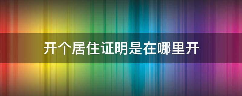 开个居住证明是在哪里开（居住证明应该在哪里开）