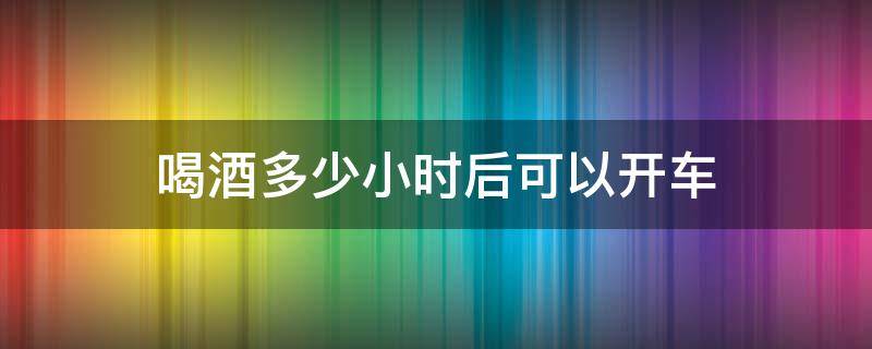 喝酒多少小时后可以开车 喝酒后多少小时才可以开车