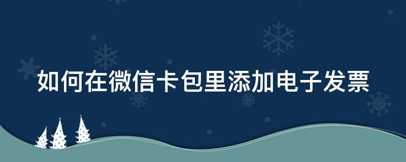 如何在微信卡包里添加电子发票（如何在微信卡包里添加电子发票呢）