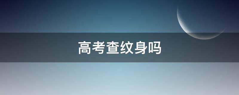 高考查纹身吗（高考要查纹身吗）