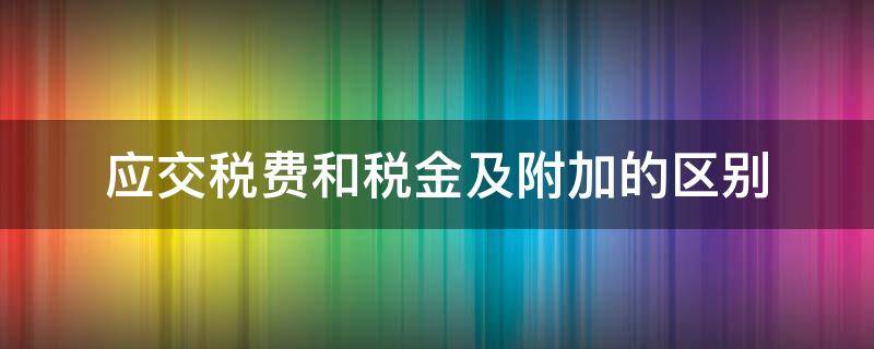 应交税费和税金及附加的区别（应交税金和税金及附加有什么区别）