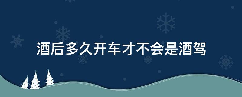 酒后多久开车才不会是酒驾（喝完酒后多久开车才不会是酒驾）