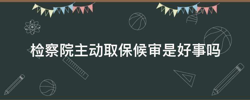 检察院主动取保候审是好事吗（法院主动取保候审是好事吗?）