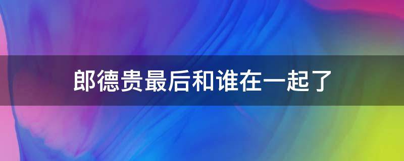 郎德贵最后和谁在一起了 郎德贵最后的结局