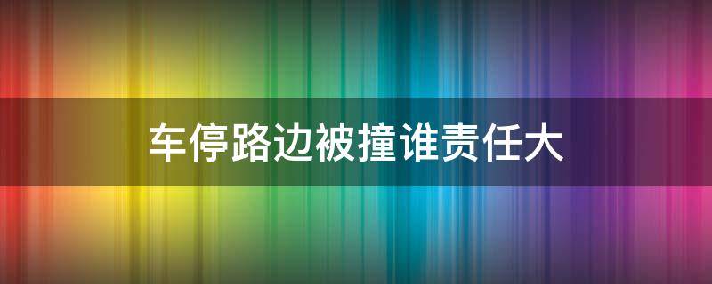 车停路边被撞谁责任大（路边停车被撞一般承担多大责任）