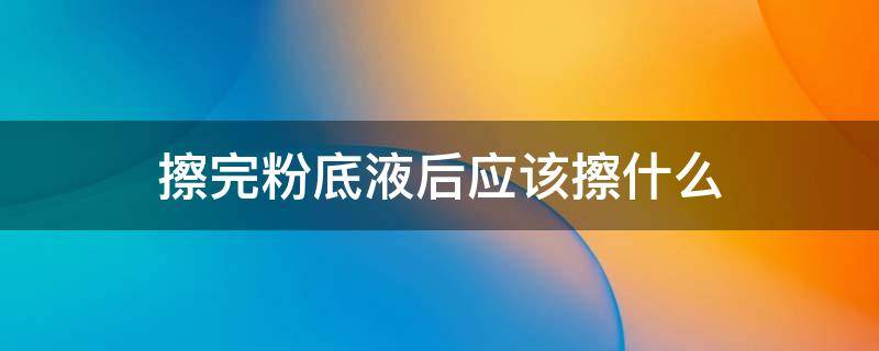 擦完粉底液后应该擦什么（擦粉底液之前应该擦什么）