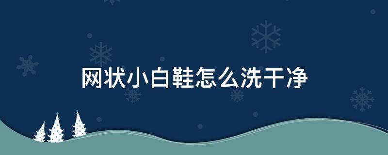 网状小白鞋怎么洗干净（怎么样网状的白鞋洗不干净怎么办）