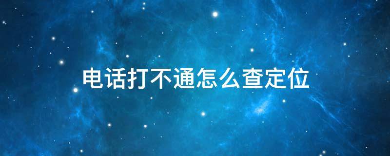 电话打不通怎么查定位 电话打不通如何定位找人