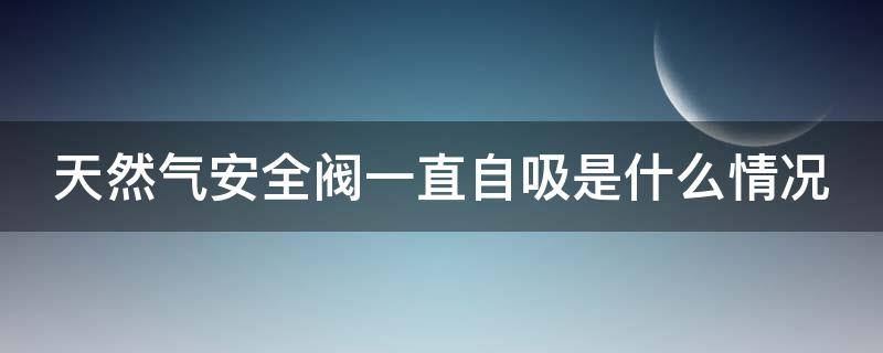 天然气安全阀一直自吸是什么情况 天然气安全阀一直自吸拔不出来