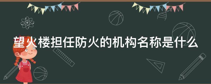 望火楼担任防火的机构名称是什么（望火楼担任防火任务机构）