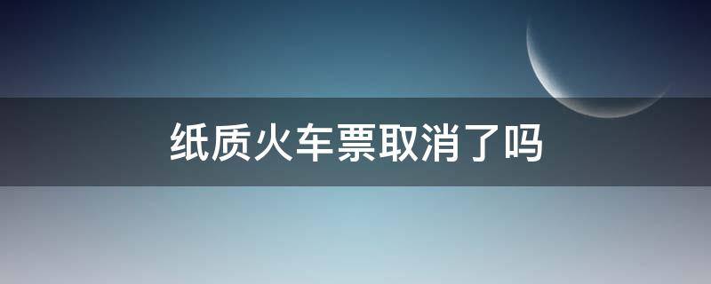 纸质火车票取消了吗（火车票纸质票取消了吗）