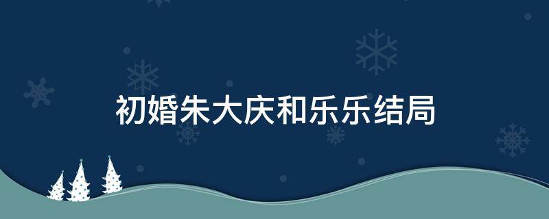 初婚朱大庆和乐乐结局（初婚里朱大庆和乐乐结局）