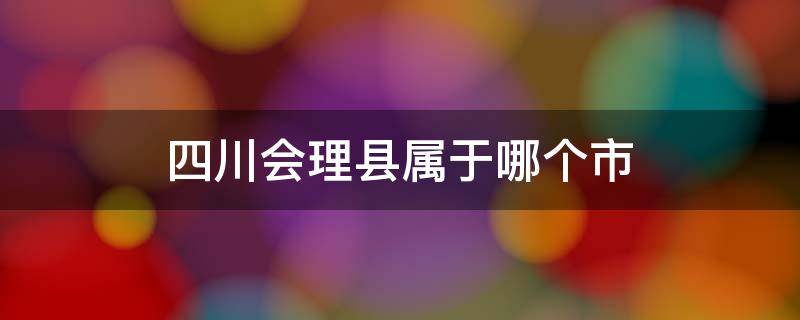 四川会理县属于哪个市 会理县属于哪个市