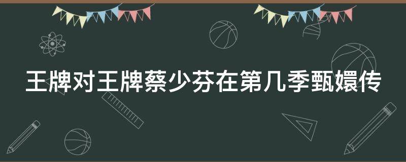 王牌对王牌蔡少芬在第几季甄嬛传 王牌对王牌蔡少芬重现甄嬛传是哪一期