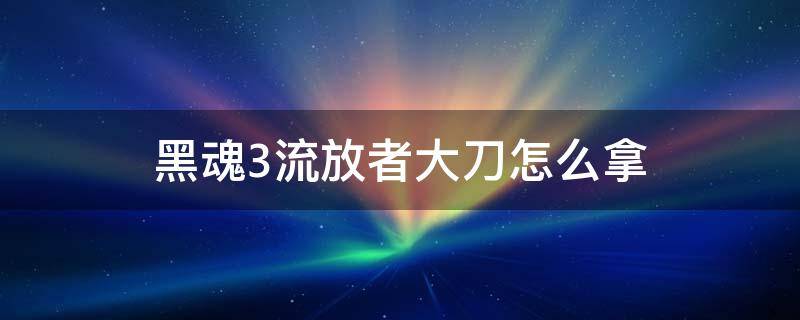 黑魂3流放者大刀怎么拿（黑暗之魂3流放者大刀哪里拿）