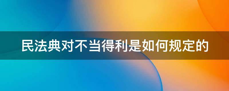 民法典对不当得利是如何规定的 民法典不当得利的理解和适用