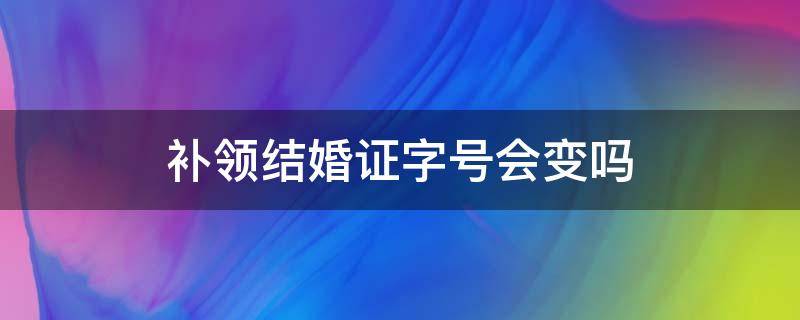 补领结婚证字号会变吗（补办的结婚证结婚证字号会不会变）