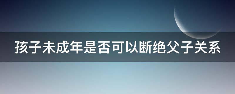 孩子未成年是否可以断绝父子关系 孩子未成年是否可以断绝父子关系呢